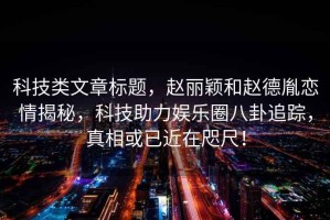 科技類文章標題，趙麗穎和趙德胤戀情揭秘，科技助力娛樂圈八卦追蹤，真相或已近在咫尺！