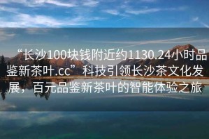 “長(zhǎng)沙100塊錢(qián)附近約1130.24小時(shí)品鑒新茶葉.cc”科技引領(lǐng)長(zhǎng)沙茶文化發(fā)展，百元品鑒新茶葉的智能體驗(yàn)之旅
