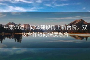 中柬命運(yùn)共同體建設(shè)再上新臺階，雙邊合作邁向深度融合