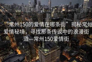 “常州150的愛情在哪條街”揭秘常州愛情秘境，尋找那條傳說中的浪漫街道—常州150愛情街