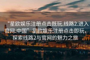 “星歐娛樂注冊點(diǎn)擊既玩.線路2.進(jìn)入官網(wǎng).中國”星歐娛樂注冊點(diǎn)擊即玩，探索線路2與官網(wǎng)的魅力之旅