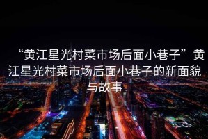 “黃江星光村菜市場(chǎng)后面小巷子”黃江星光村菜市場(chǎng)后面小巷子的新面貌與故事
