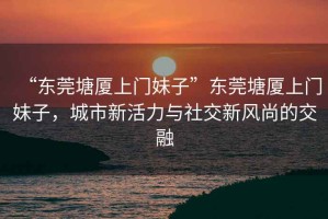 “東莞塘廈上門妹子”東莞塘廈上門妹子，城市新活力與社交新風(fēng)尚的交融