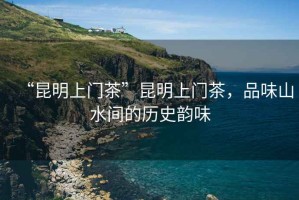 “昆明上門茶”昆明上門茶，品味山水間的歷史韻味