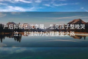 產(chǎn)后抑郁困擾李晟，生完孩子整晚哭泣，科技助力心理康復之路