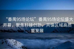 “番禺95場論壇”番禺95場論壇盛大開幕，聚焦科技創(chuàng)新，共謀區(qū)域高質(zhì)量發(fā)展