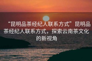 “昆明品茶經(jīng)紀(jì)人聯(lián)系方式”昆明品茶經(jīng)紀(jì)人聯(lián)系方式，探索云南茶文化的新視角