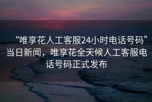 “唯享花人工客服24小時電話號碼”當(dāng)日新聞，唯享花全天候人工客服電話號碼正式發(fā)布