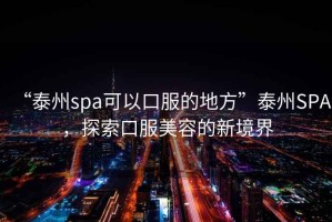 “泰州spa可以口服的地方”泰州SPA，探索口服美容的新境界