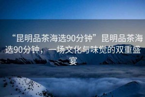 “昆明品茶海選90分鐘”昆明品茶海選90分鐘，一場(chǎng)文化與味覺(jué)的雙重盛宴