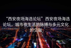 “西安夜場海選論壇”西安夜場海選論壇，城市夜生活的脈搏與多元文化的交融