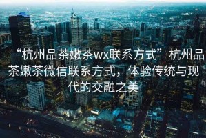 “杭州品茶嫩茶wx聯(lián)系方式”杭州品茶嫩茶微信聯(lián)系方式，體驗(yàn)傳統(tǒng)與現(xiàn)代的交融之美