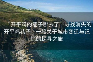 “開平雞的巷子哪去了”尋找消失的開平雞巷子—一段關(guān)于城市變遷與記憶的探尋之旅