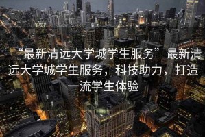 “最新清遠大學城學生服務”最新清遠大學城學生服務，科技助力，打造一流學生體驗