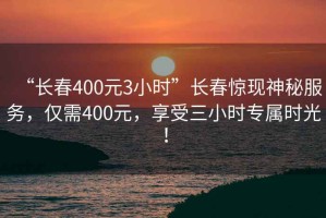 “長春400元3小時”長春驚現(xiàn)神秘服務(wù)，僅需400元，享受三小時專屬時光！