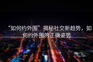 “如何約外圍”揭秘社交新趨勢(shì)，如何約外圍的正確姿勢(shì)
