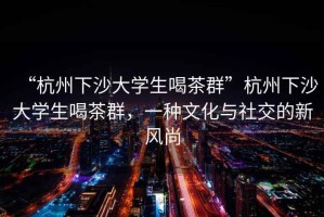 “杭州下沙大學(xué)生喝茶群”杭州下沙大學(xué)生喝茶群，一種文化與社交的新風(fēng)尚
