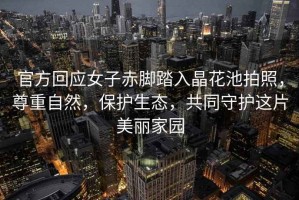 官方回應(yīng)女子赤腳踏入晶花池拍照，尊重自然，保護(hù)生態(tài)，共同守護(hù)這片美麗家園