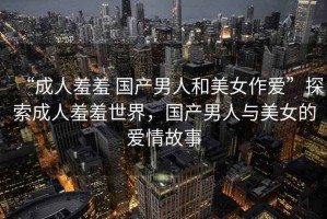 “成人羞羞 國產(chǎn)男人和美女作愛”探索成人羞羞世界，國產(chǎn)男人與美女的愛情故事