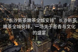 “長沙新茶嫩茶全城安排”長沙新茶嫩茶全城安排，一場關(guān)于茶香與文化的盛宴