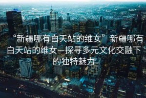 “新疆哪有白天站的維女”新疆哪有白天站的維女—探尋多元文化交融下的獨特魅力