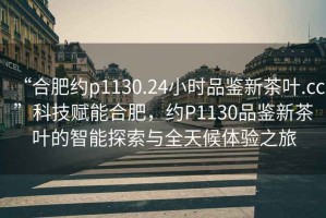 “合肥約p1130.24小時品鑒新茶葉.cc”科技賦能合肥，約P1130品鑒新茶葉的智能探索與全天候體驗(yàn)之旅