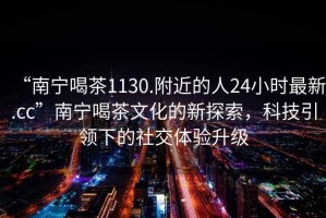 “南寧喝茶1130.附近的人24小時(shí)最新.cc”南寧喝茶文化的新探索，科技引領(lǐng)下的社交體驗(yàn)升級(jí)