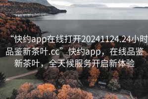“快約app在線打開20241124.24小時品鑒新茶葉.cc”快約app，在線品鑒新茶葉，全天候服務(wù)開啟新體驗