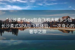 “長沙柔式spa包含飛機(jī)大概多少錢”長沙柔式SPA與飛機(jī)體驗(yàn)，一次身心的奢華之旅