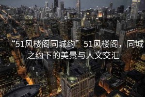 “51風(fēng)樓閣同城約”51風(fēng)樓閣，同城之約下的美景與人文交匯