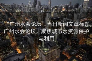 “廣州水會(huì)論壇”當(dāng)日新聞文章標(biāo)題，廣州水會(huì)論壇，聚焦城市水資源保護(hù)與利用