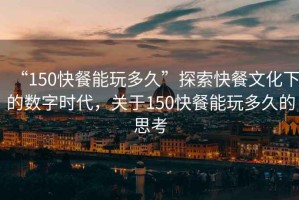 “150快餐能玩多久”探索快餐文化下的數(shù)字時(shí)代，關(guān)于150快餐能玩多久的思考