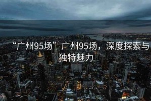“廣州95場”廣州95場，深度探索與獨特魅力