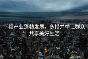 幸福產(chǎn)業(yè)蓬勃發(fā)展，多措并舉讓群眾共享美好生活