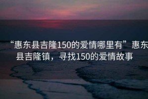 “惠東縣吉隆150的愛情哪里有”惠東縣吉隆鎮(zhèn)，尋找150的愛情故事
