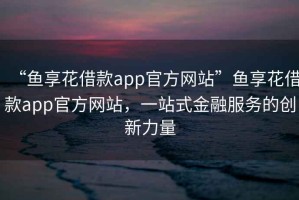 “魚享花借款app官方網(wǎng)站”魚享花借款app官方網(wǎng)站，一站式金融服務(wù)的創(chuàng)新力量