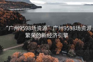 “廣州9598場資源”廣州9598場資源，繁榮的新經(jīng)濟引擎