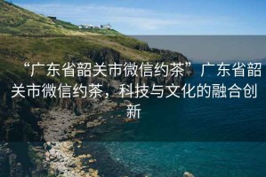 “廣東省韶關(guān)市微信約茶”廣東省韶關(guān)市微信約茶，科技與文化的融合創(chuàng)新