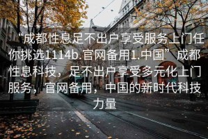 “成都性息足不出戶享受服務(wù)上門(mén)任你挑選1114b.官網(wǎng)備用1.中國(guó)”成都性息科技，足不出戶享受多元化上門(mén)服務(wù)，官網(wǎng)備用，中國(guó)的新時(shí)代科技力量