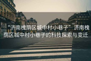 “濟南槐蔭區(qū)城中村小巷子”濟南槐蔭區(qū)城中村小巷子的科技探索與變遷