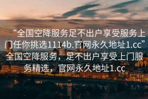 “全國(guó)空降服務(wù)足不出戶享受服務(wù)上門任你挑選1114b.官網(wǎng)永久地址1.cc”全國(guó)空降服務(wù)，足不出戶享受上門服務(wù)精選，官網(wǎng)永久地址1.cc