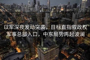 以軍深夜發(fā)動突襲，目標直指敘政權軍事總部入口，中東局勢再起波瀾