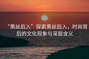 “黑絲后入”探索黑絲后入，時(shí)尚背后的文化現(xiàn)象與深層含義