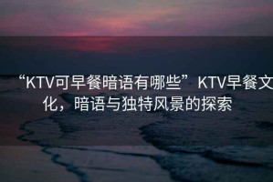 “KTV可早餐暗語有哪些”KTV早餐文化，暗語與獨(dú)特風(fēng)景的探索
