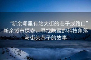 “新余哪里有站大街的巷子或路口”新余城市探索，尋找隱藏的科技角落與街頭巷子的故事