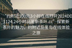 “約附近100元3小時在線打開2024DD1124.24小時品鑒新茶葉.cc”探索新茶葉的魅力，約附近品鑒與在線體驗之旅