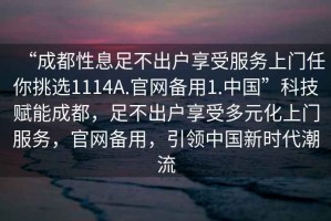 “成都性息足不出戶享受服務上門任你挑選1114A.官網備用1.中國”科技賦能成都，足不出戶享受多元化上門服務，官網備用，引領中國新時代潮流