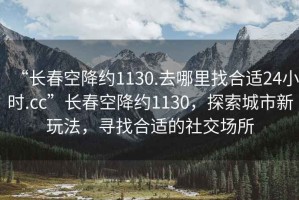 “長春空降約1130.去哪里找合適24小時.cc”長春空降約1130，探索城市新玩法，尋找合適的社交場所