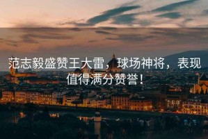 范志毅盛贊王大雷，球場神將，表現(xiàn)值得滿分贊譽(yù)！