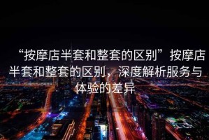 “按摩店半套和整套的區(qū)別”按摩店半套和整套的區(qū)別，深度解析服務(wù)與體驗的差異